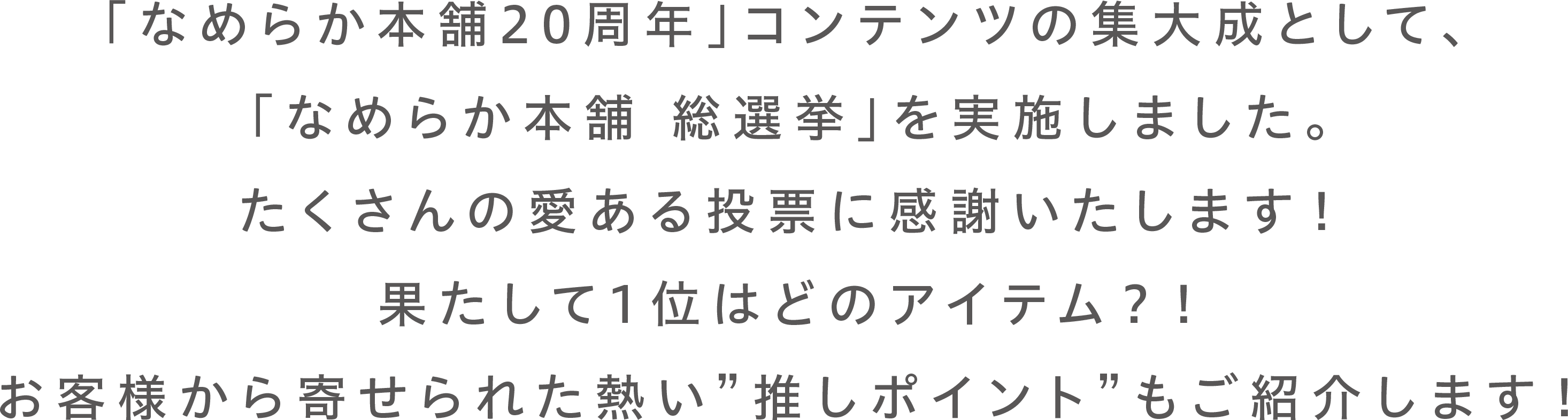 「なめらか本舗20周年」コンテンツの集大成として「なめらか本舗 総選挙」を実施しました。たくさんの愛のある投票に感謝いたします！果たして1位はどのアイテム？！お客様から寄せられた熱い推しポイントもご紹介します！